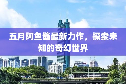 五月阿鱼酱最新力作，探索未知的奇幻世界