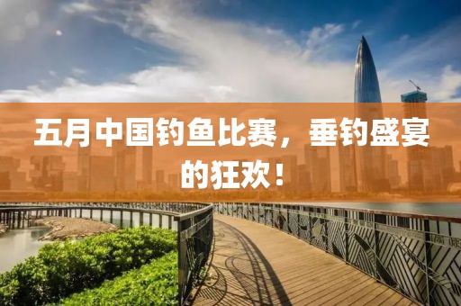 五月中国钓鱼比赛，垂钓盛宴的狂欢！