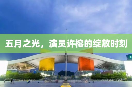 五月之光，演员许榕的绽放时刻