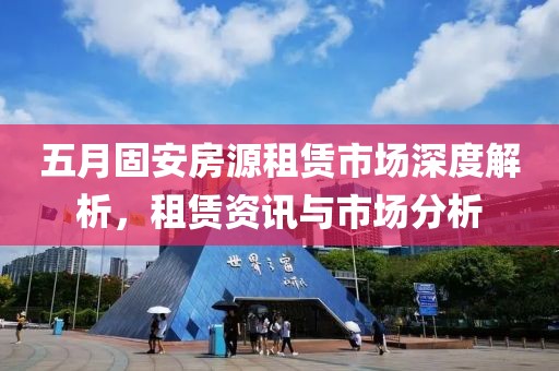 五月固安房源租赁市场深度解析，租赁资讯与市场分析