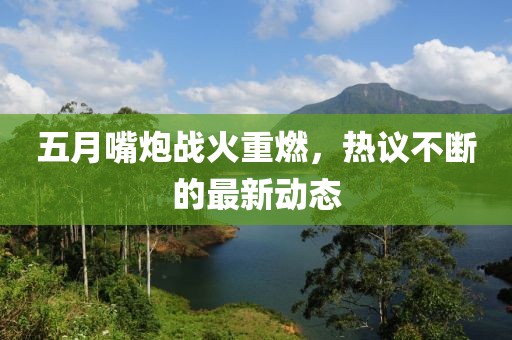 五月嘴炮战火重燃，热议不断的最新动态