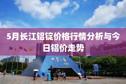 5月长江铝锭价格行情分析与今日铝价走势