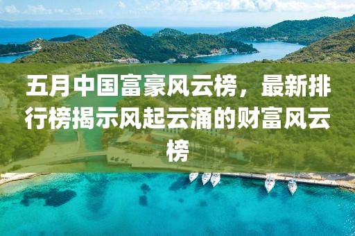 五月中国富豪风云榜，最新排行榜揭示风起云涌的财富风云榜