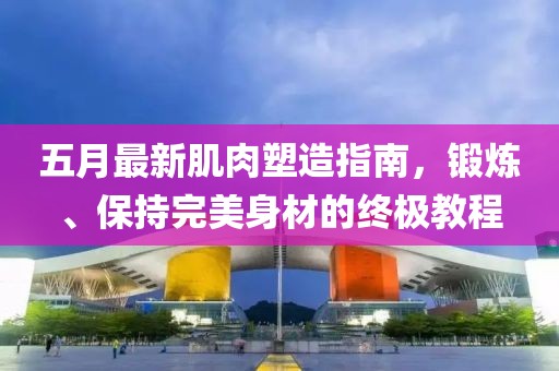 五月最新肌肉塑造指南，锻炼、保持完美身材的终极教程