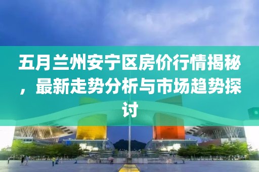五月兰州安宁区房价行情揭秘，最新走势分析与市场趋势探讨