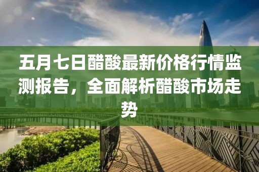 五月七日醋酸最新价格行情监测报告，全面解析醋酸市场走势