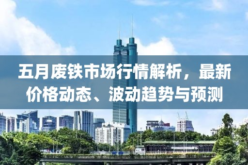 五月废铁市场行情解析，最新价格动态、波动趋势与预测