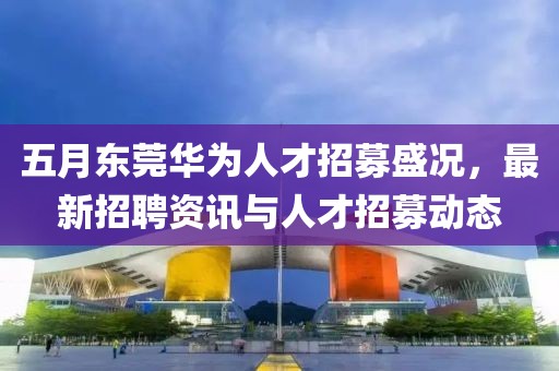 五月东莞华为人才招募盛况，最新招聘资讯与人才招募动态