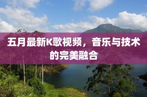 五月最新K歌视频，音乐与技术的完美融合