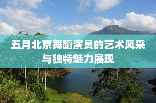五月北京舞蹈演员的艺术风采与独特魅力展现