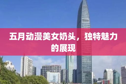 五月动漫美女奶头，独特魅力的展现
