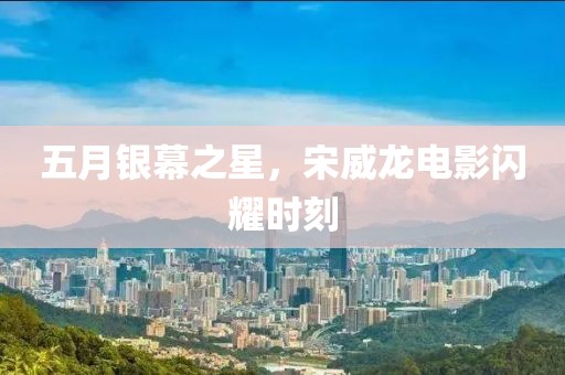 五月银幕之星，宋威龙电影闪耀时刻