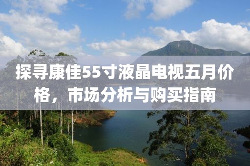 探寻康佳55寸液晶电视五月价格，市场分析与购买指南