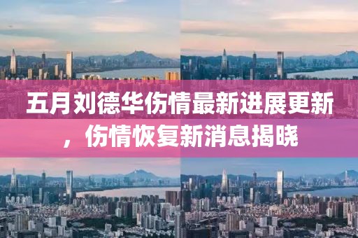 五月刘德华伤情最新进展更新，伤情恢复新消息揭晓