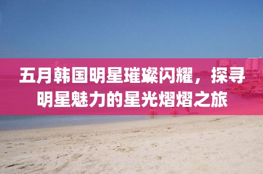 五月韩国明星璀璨闪耀，探寻明星魅力的星光熠熠之旅