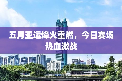 五月亚运烽火重燃，今日赛场热血激战