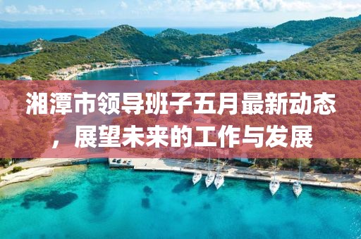 湘潭市领导班子五月最新动态，展望未来的工作与发展