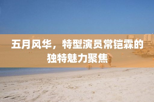 五月风华，特型演员常铠霖的独特魅力聚焦
