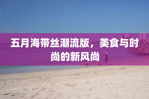 五月海带丝潮流版，美食与时尚的新风尚