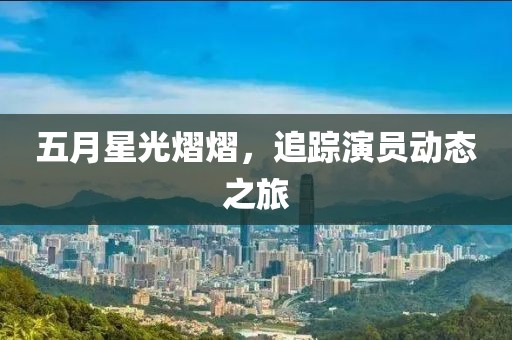 五月星光熠熠，追踪演员动态之旅