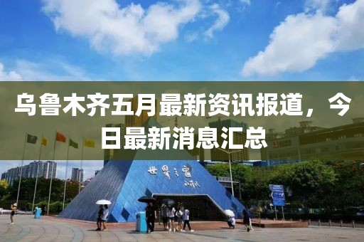 乌鲁木齐五月最新资讯报道，今日最新消息汇总
