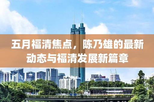 五月福清焦点，陈乃雄的最新动态与福清发展新篇章