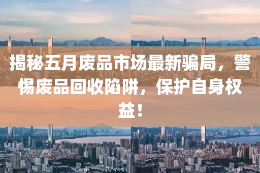 揭秘五月废品市场最新骗局，警惕废品回收陷阱，保护自身权益！