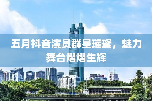 五月抖音演员群星璀璨，魅力舞台熠熠生辉