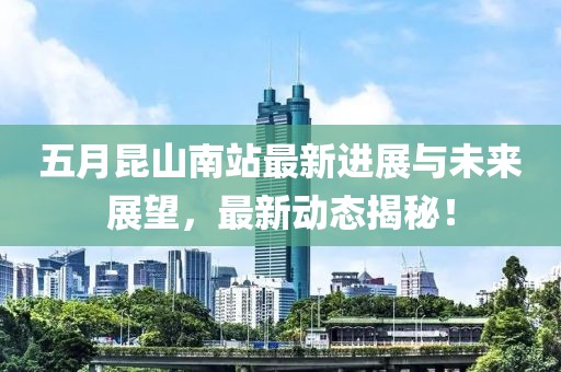 五月昆山南站最新进展与未来展望，最新动态揭秘！