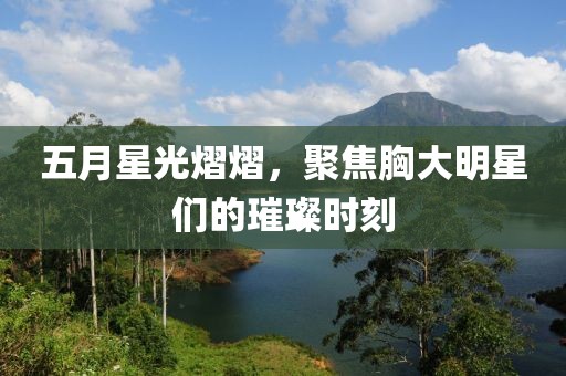 五月星光熠熠，聚焦胸大明星们的璀璨时刻