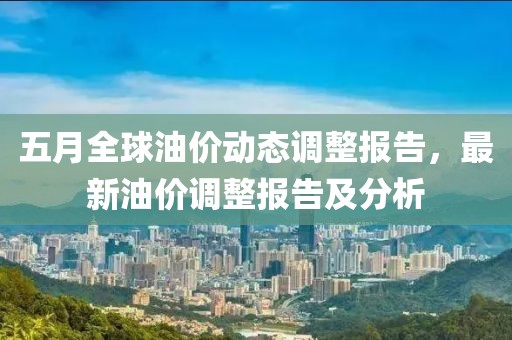 五月全球油价动态调整报告，最新油价调整报告及分析