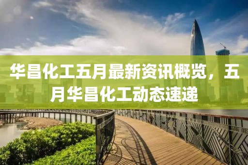华昌化工五月最新资讯概览，五月华昌化工动态速递