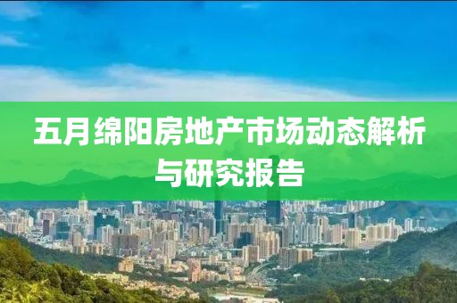 五月绵阳房地产市场动态解析与研究报告