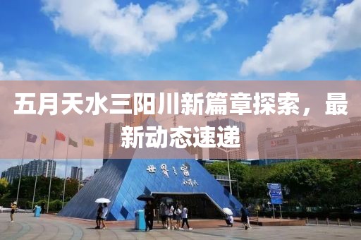 五月天水三阳川新篇章探索，最新动态速递
