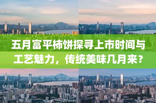 五月富平柿饼探寻上市时间与工艺魅力，传统美味几月来？
