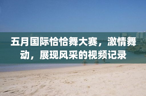 五月国际恰恰舞大赛，激情舞动，展现风采的视频记录