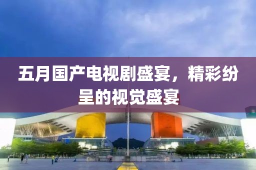 五月国产电视剧盛宴，精彩纷呈的视觉盛宴