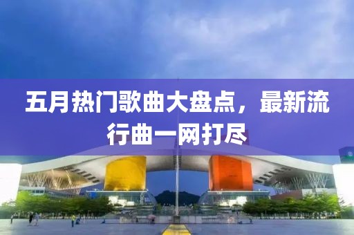 五月热门歌曲大盘点，最新流行曲一网打尽