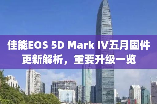 佳能EOS 5D Mark IV五月固件更新解析，重要升级一览