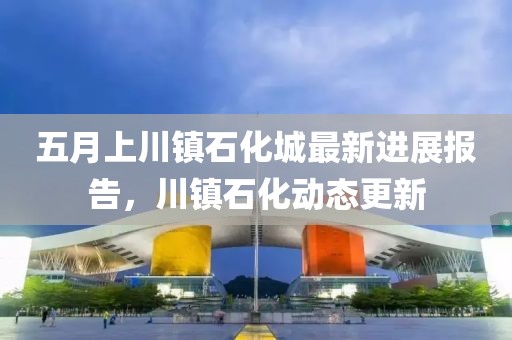 五月上川镇石化城最新进展报告，川镇石化动态更新