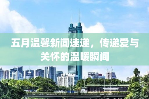 五月温馨新闻速递，传递爱与关怀的温暖瞬间