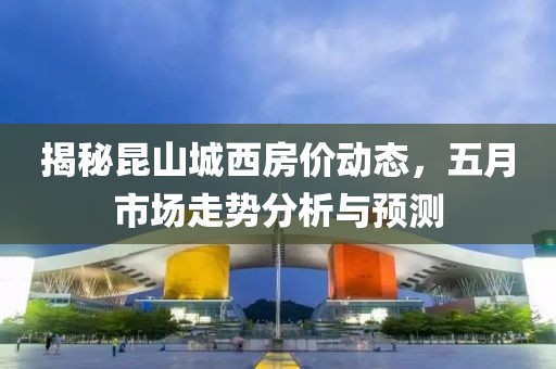 揭秘昆山城西房价动态，五月市场走势分析与预测