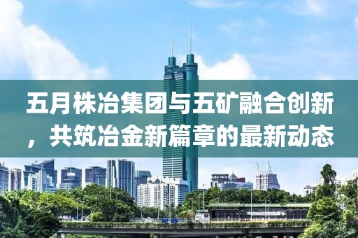 五月株冶集团与五矿融合创新，共筑冶金新篇章的最新动态