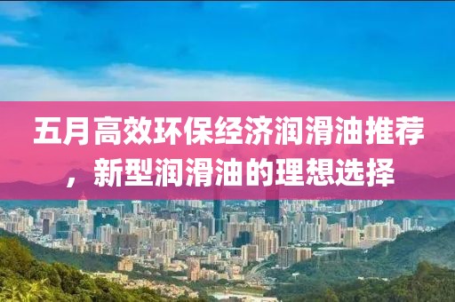 五月高效环保经济润滑油推荐，新型润滑油的理想选择
