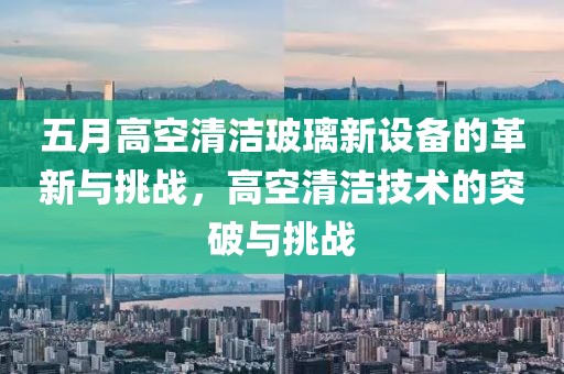 五月高空清洁玻璃新设备的革新与挑战，高空清洁技术的突破与挑战