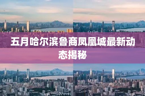 五月哈尔滨鲁商凤凰城最新动态揭秘