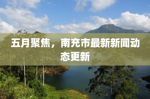 五月聚焦，南充市最新新闻动态更新