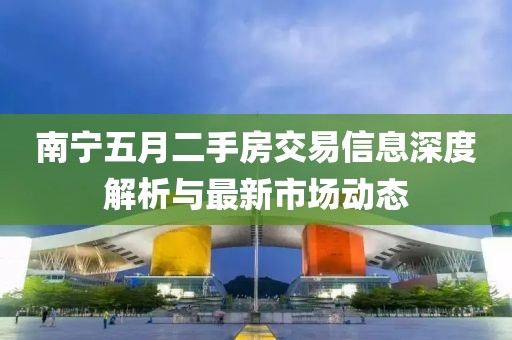 南宁五月二手房交易信息深度解析与最新市场动态