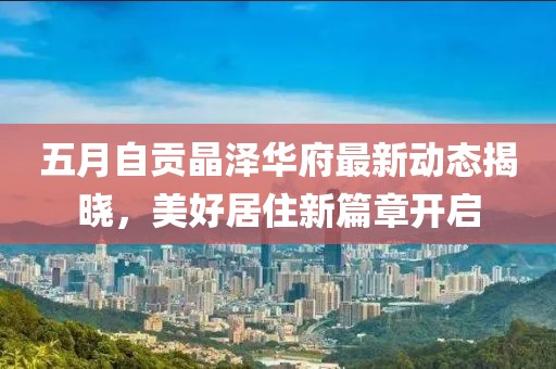 五月自贡晶泽华府最新动态揭晓，美好居住新篇章开启
