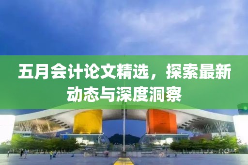 五月会计论文精选，探索最新动态与深度洞察